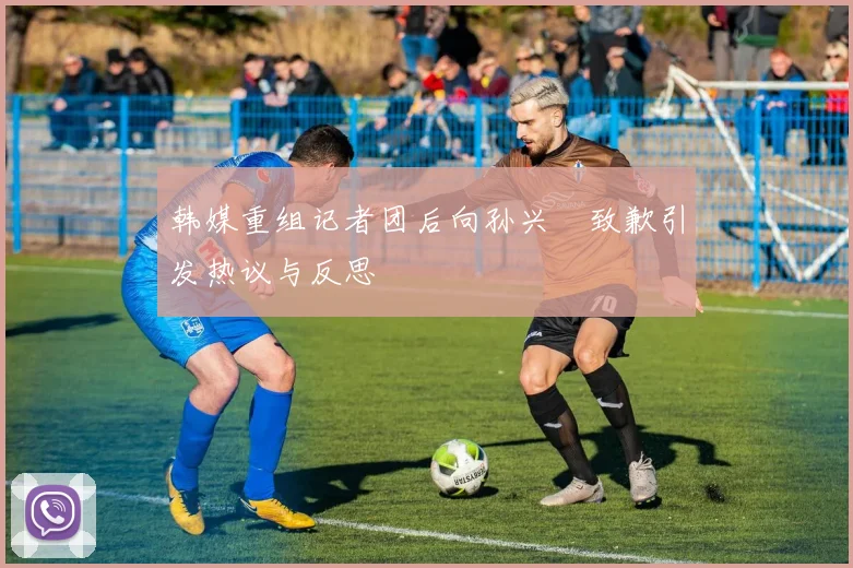 韩媒重组记者团后向孙兴慜致歉引发热议与反思
