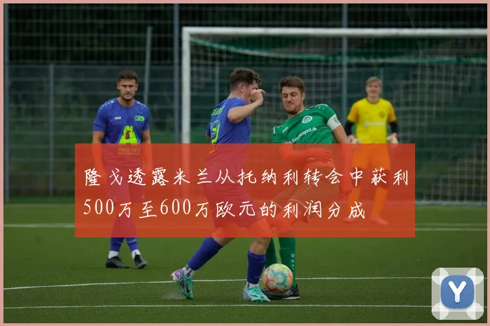 隆戈透露米兰从托纳利转会中获利500万至600万欧元的利润分成