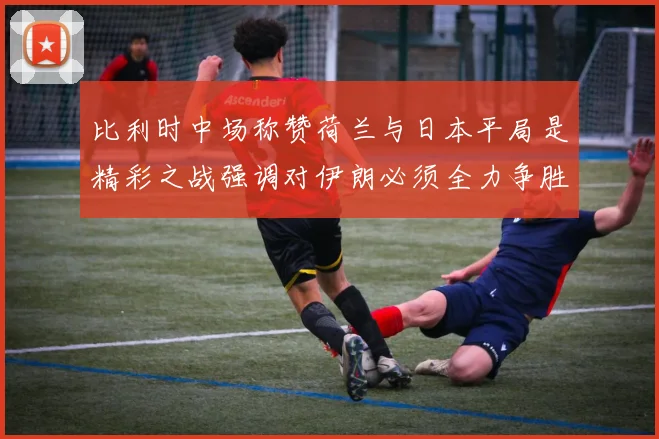 比利时中场称赞荷兰与日本平局是精彩之战强调对伊朗必须全力争胜