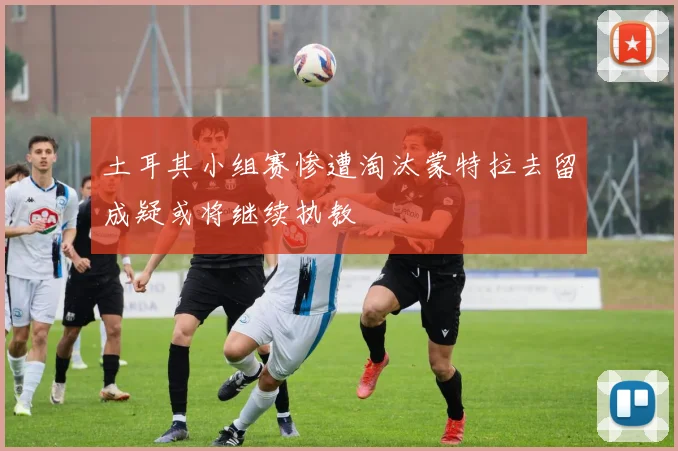 土耳其小组赛惨遭淘汰蒙特拉去留成疑或将继续执教