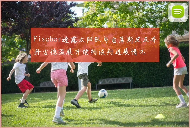 Fischer透露太阳队与吉莱斯皮及乔丹古德温展开续约谈判进展情况