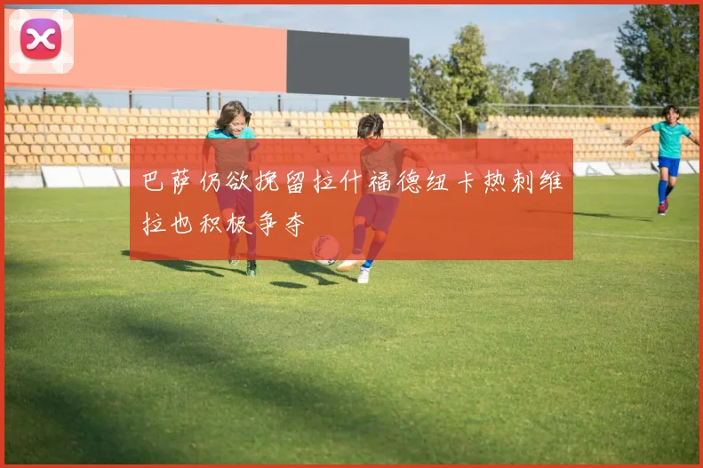 巴萨仍欲挽留拉什福德纽卡热刺维拉也积极争夺
