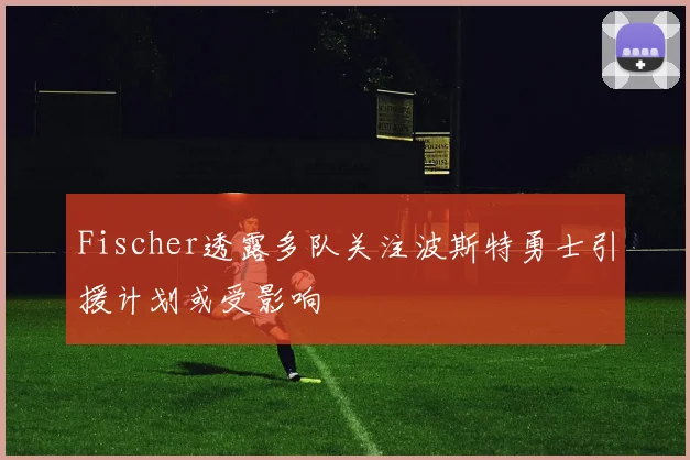 Fischer透露多队关注波斯特勇士引援计划或受影响