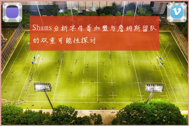 Shams分析字母哥加盟与詹姆斯留队的双重可能性探讨