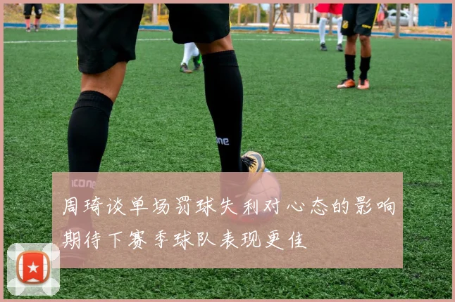 周琦谈单场罚球失利对心态的影响期待下赛季球队表现更佳
