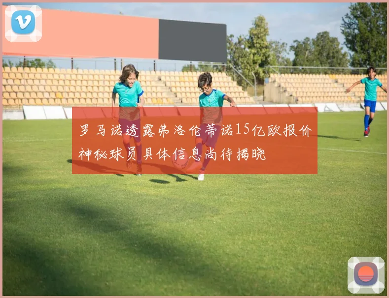 罗马诺透露弗洛伦蒂诺15亿欧报价神秘球员具体信息尚待揭晓