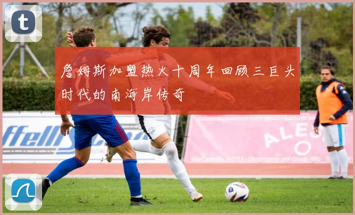 詹姆斯加盟热火十周年回顾三巨头时代的南海岸传奇
