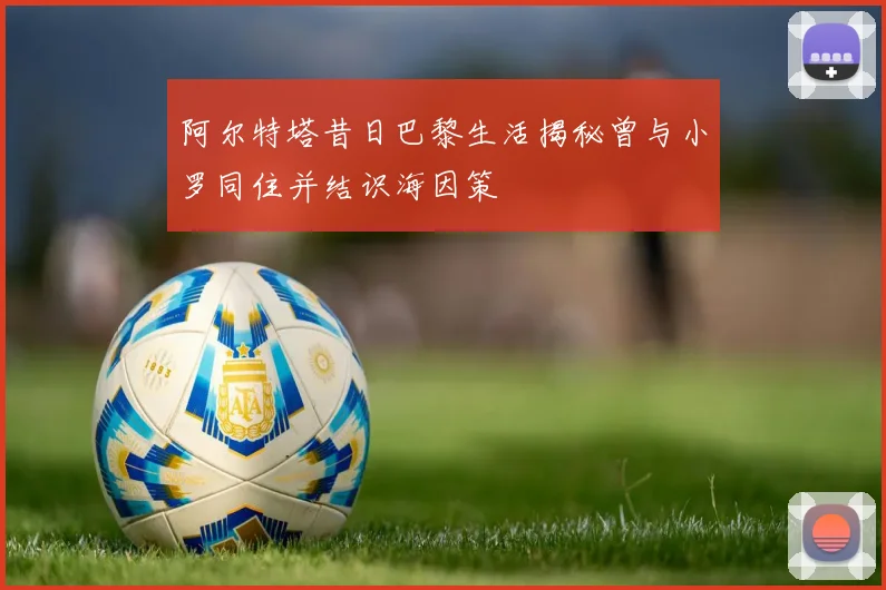 阿尔特塔昔日巴黎生活揭秘曾与小罗同住并结识海因策