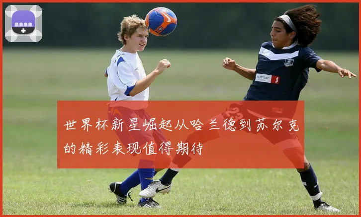 世界杯新星崛起从哈兰德到苏尔克的精彩表现值得期待