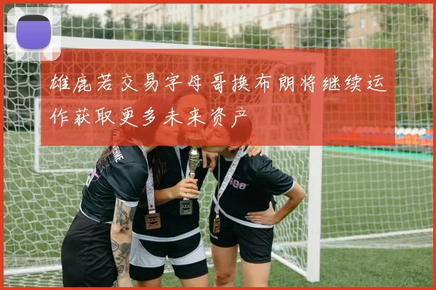 雄鹿若交易字母哥换布朗将继续运作获取更多未来资产