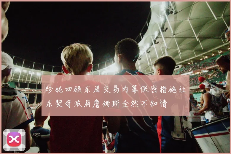 珍妮回顾东眉交易内幕保密措施让东契奇浓眉詹姆斯全然不知情