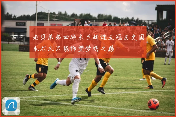 老贝弟弟回顾米兰辉煌五冠历史国米尤文只能仰望梦想之巅