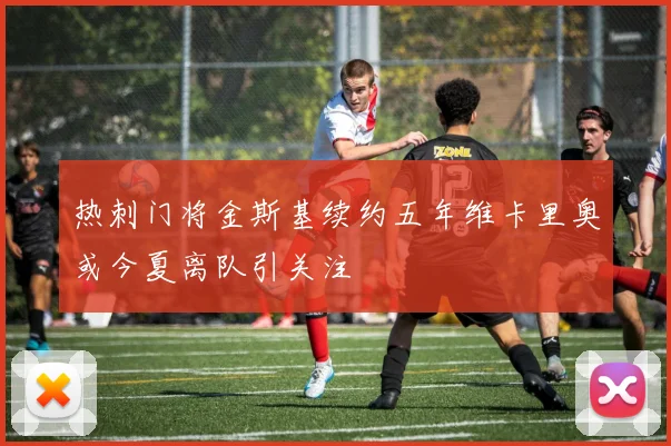 热刺门将金斯基续约五年维卡里奥或今夏离队引关注