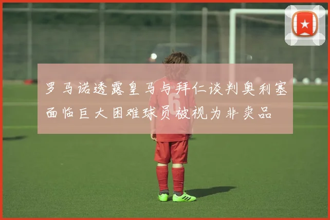 罗马诺透露皇马与拜仁谈判奥利塞面临巨大困难球员被视为非卖品