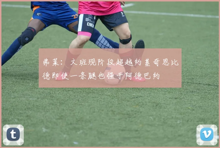 弗莱：文班现阶段超越约基奇恩比德即使一条腿也强于阿德巴约