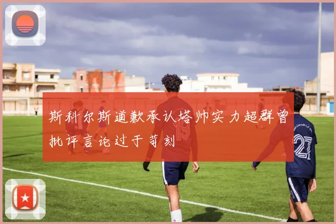 斯科尔斯道歉承认塔帅实力超群曾批评言论过于苛刻