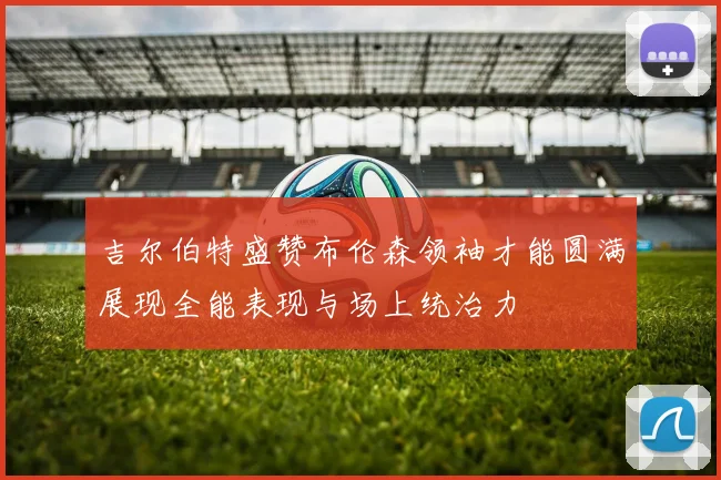 吉尔伯特盛赞布伦森领袖才能圆满展现全能表现与场上统治力