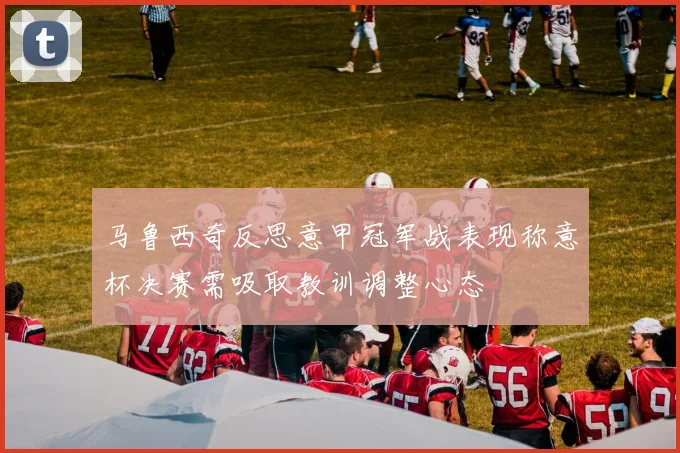 马鲁西奇反思意甲冠军战表现称意杯决赛需吸取教训调整心态