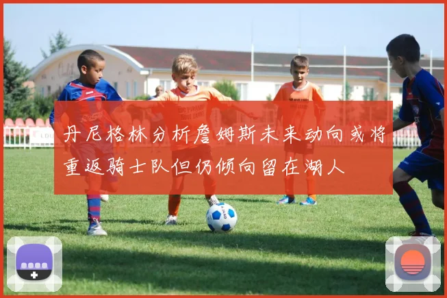 丹尼格林分析詹姆斯未来动向或将重返骑士队但仍倾向留在湖人