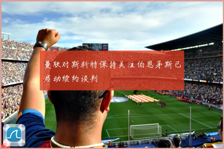 曼联对斯科特保持关注伯恩茅斯已启动续约谈判