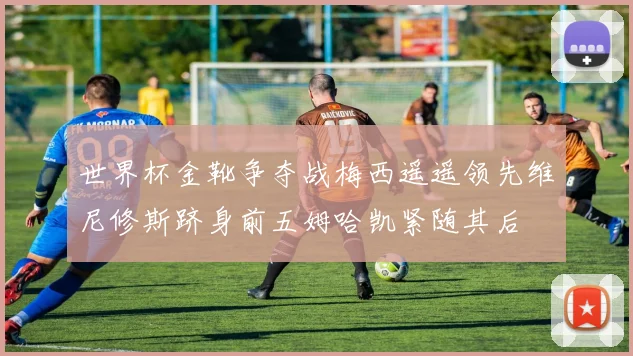 世界杯金靴争夺战梅西遥遥领先维尼修斯跻身前五姆哈凯紧随其后