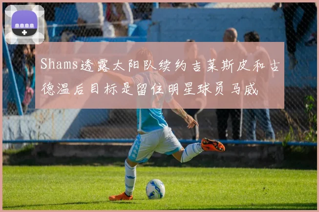 Shams透露太阳队续约吉莱斯皮和古德温后目标是留住明星球员马威